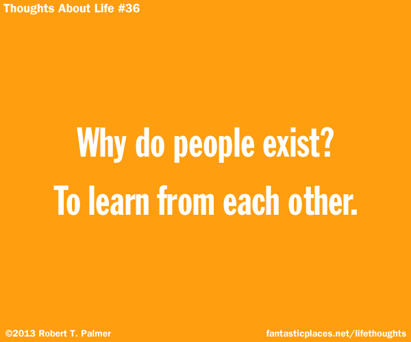 Why do people exist? To learn from each other.