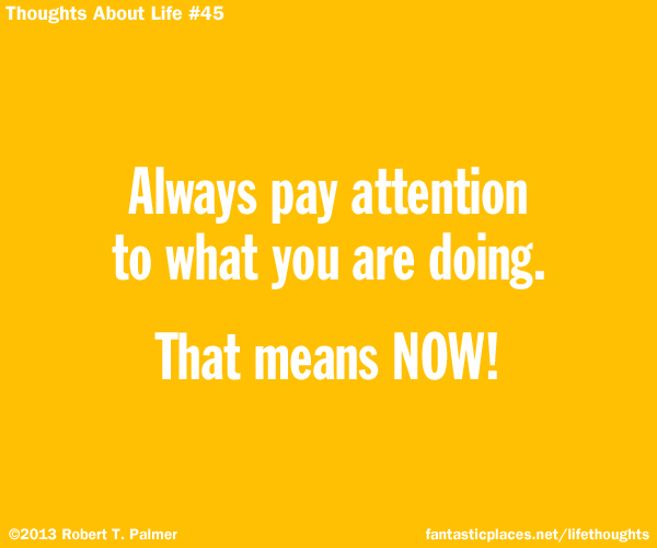 Always pay attention to what you are doing. That means NOW!