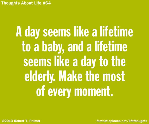 A day seems like a lifetime to a baby, and a lifetime seems like a day to the elderly. Make the most of every moment.