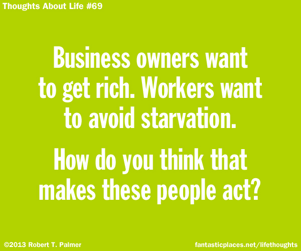 Business owners want to get rich. Workers want to avoid starvation. How do you think that makes these people act?