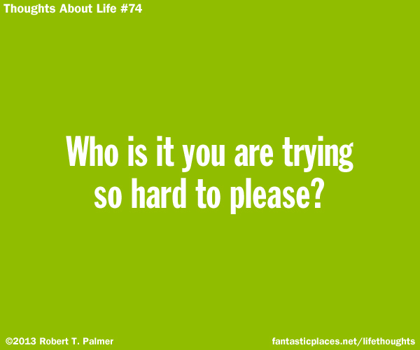 Who is it you are trying so hard to please?