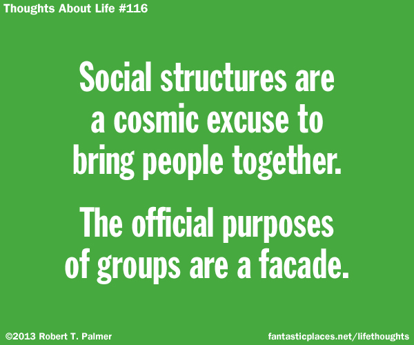 Social structures are a cosmic excuse to bring people together. The official purposes of groups are a facade.