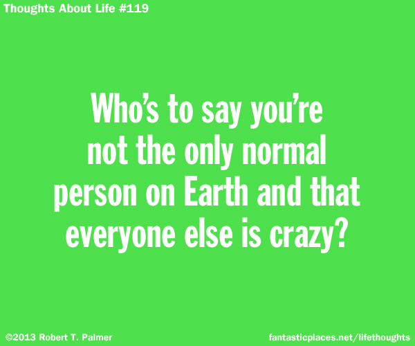 Who's to say you're not the only normal person on Earth and that everyone else is crazy?