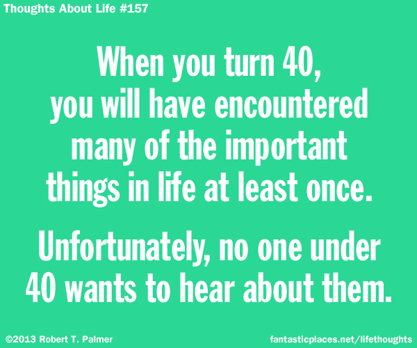 When you turn 40, you will have encountered many of the important things in life at least once. Unfortunately, no one under 40 wants to hear about them.
