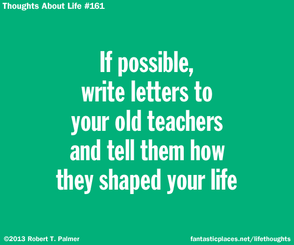 If possible, write letters to your old teachers and tell them how they shaped your life