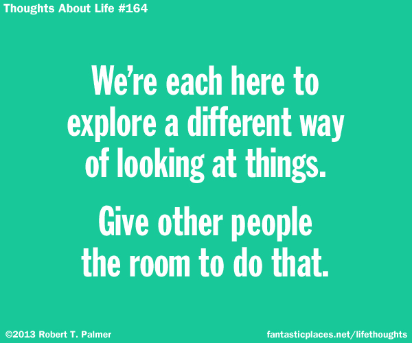 We're each here to explore a different way of looking at things. Give other people the room to do that.
