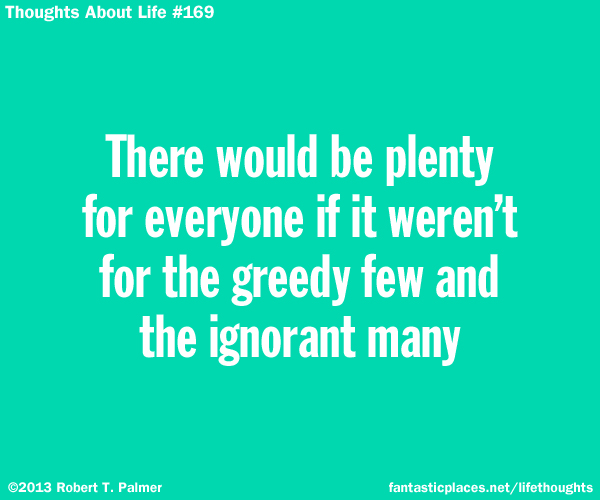 There would be plenty for everyone if it weren't for the greedy few and the ignorant many