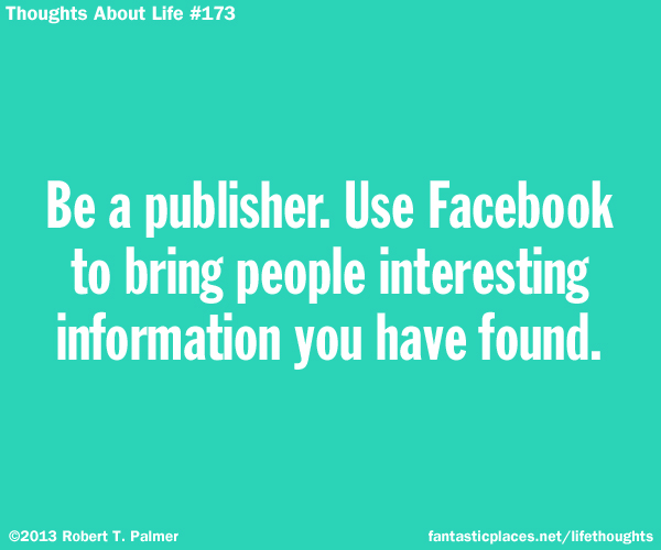 Be a publisher. Use Facebook to bring people interesting information you have found.