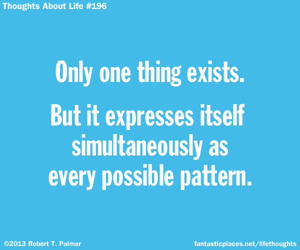 Only one thing exists. But it expresses itself simultaneously as every possible pattern.