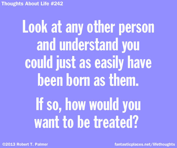 Look at any other person and understand that you could just as easily have been born as them. If so, how would you want to be treated?
