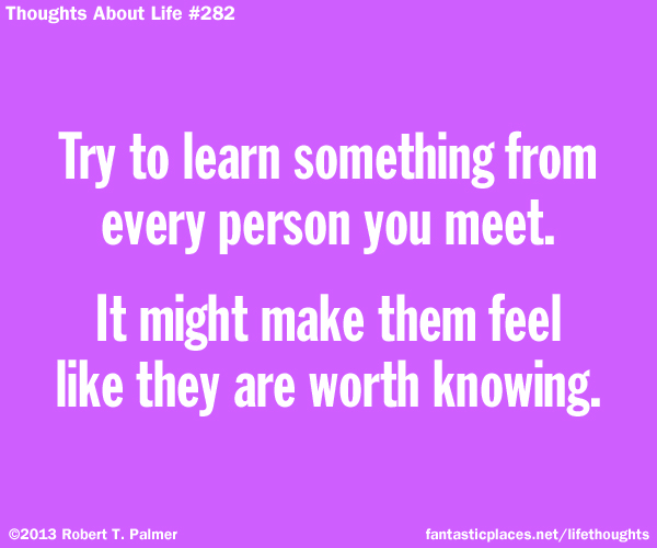 Try to learn something from every person you meet. It might make them feel like they are worth knowing.