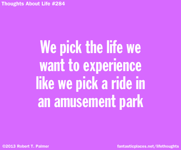 We pick the life we want to experience like we pick a ride in an amusement park