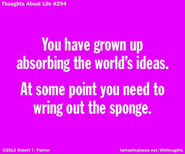 You have grown up absorbing the world's ideas. At some point you need to wring out the sponge.