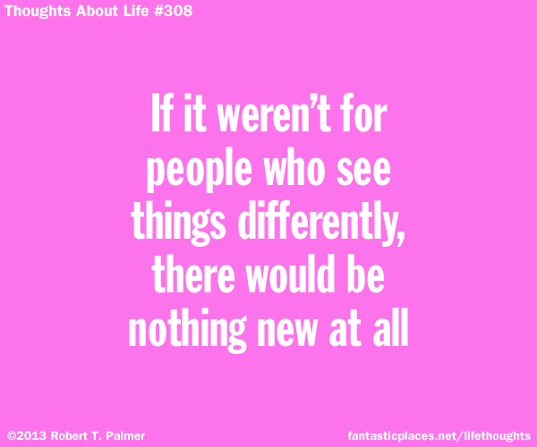 If it weren't for people who see things differently, there would be nothing new at all