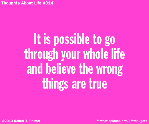 It is possible to go through your whole life and believe the wrong things are true