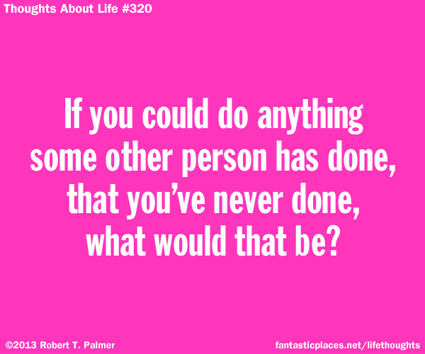 If you could do anything some other person has done, that you've never done, what would that be?